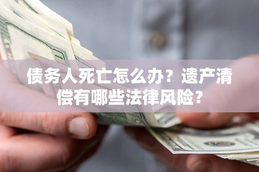 北京债务人死亡怎么办？遗产清偿有哪些法律风险？
