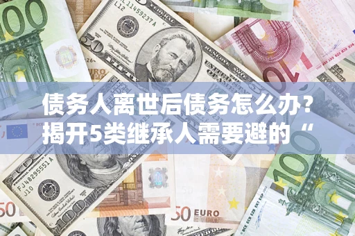 北京债务人离世后债务怎么办？揭开5类继承人需要避的“坑”