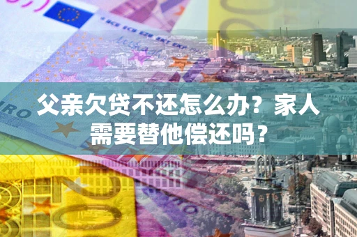 北京父亲欠贷不还怎么办？家人需要替他偿还吗？